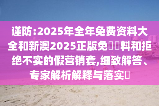 谨防:2025年全年免费资料大全和新澳2025正版免費資料和拒绝不实的假营销套,细致解答、专家解析解释与落实​